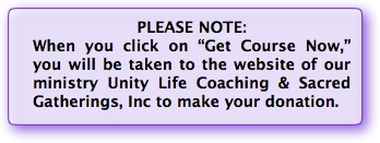 When you click on "Get Course Now," you will be taken to the website of our ministry Unity Life Coaching & Sacred Gatherings, Inc to make your donation.